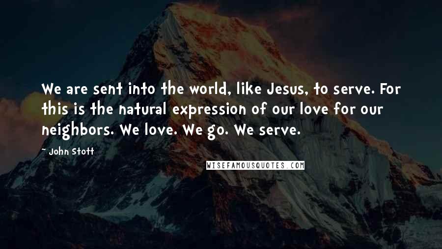 John Stott Quotes: We are sent into the world, like Jesus, to serve. For this is the natural expression of our love for our neighbors. We love. We go. We serve.