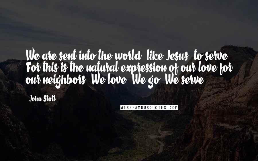 John Stott Quotes: We are sent into the world, like Jesus, to serve. For this is the natural expression of our love for our neighbors. We love. We go. We serve.