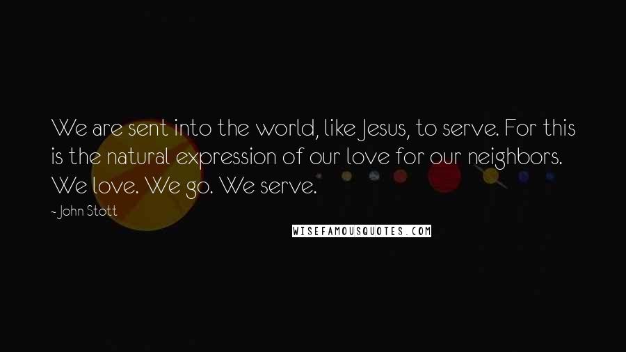 John Stott Quotes: We are sent into the world, like Jesus, to serve. For this is the natural expression of our love for our neighbors. We love. We go. We serve.