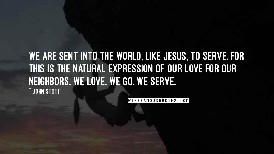 John Stott Quotes: We are sent into the world, like Jesus, to serve. For this is the natural expression of our love for our neighbors. We love. We go. We serve.