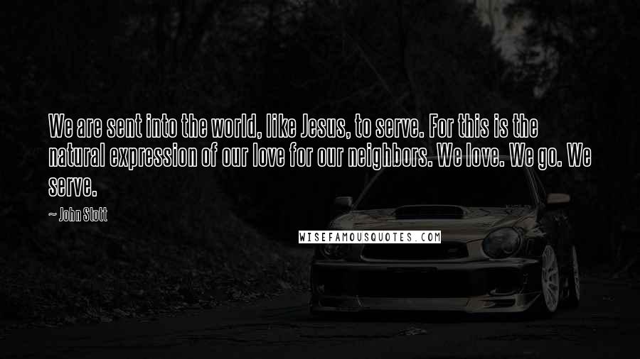 John Stott Quotes: We are sent into the world, like Jesus, to serve. For this is the natural expression of our love for our neighbors. We love. We go. We serve.