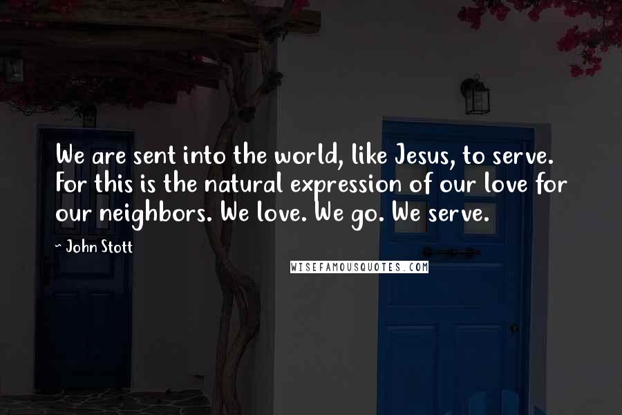 John Stott Quotes: We are sent into the world, like Jesus, to serve. For this is the natural expression of our love for our neighbors. We love. We go. We serve.