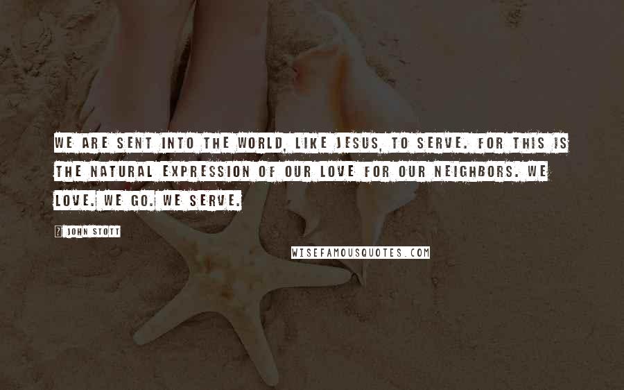 John Stott Quotes: We are sent into the world, like Jesus, to serve. For this is the natural expression of our love for our neighbors. We love. We go. We serve.