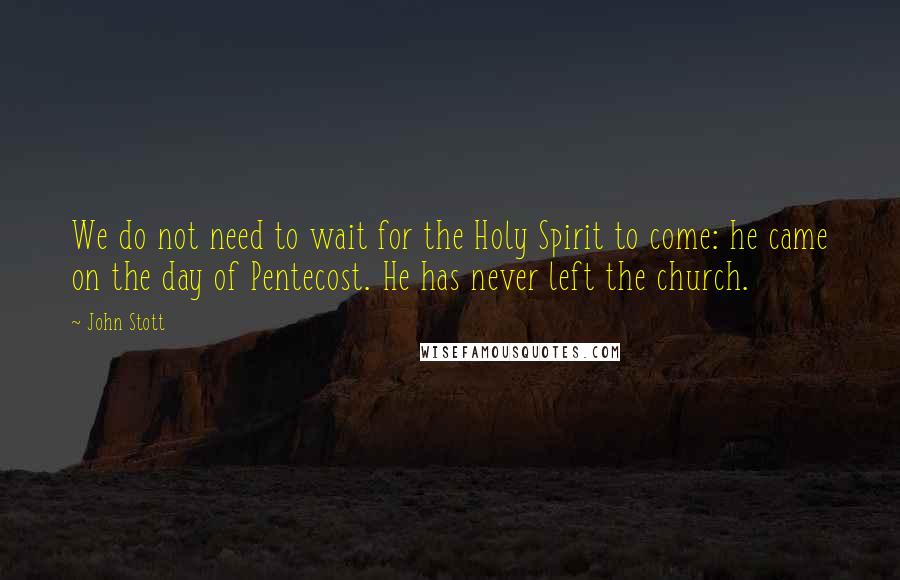 John Stott Quotes: We do not need to wait for the Holy Spirit to come: he came on the day of Pentecost. He has never left the church.