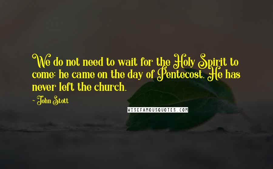 John Stott Quotes: We do not need to wait for the Holy Spirit to come: he came on the day of Pentecost. He has never left the church.