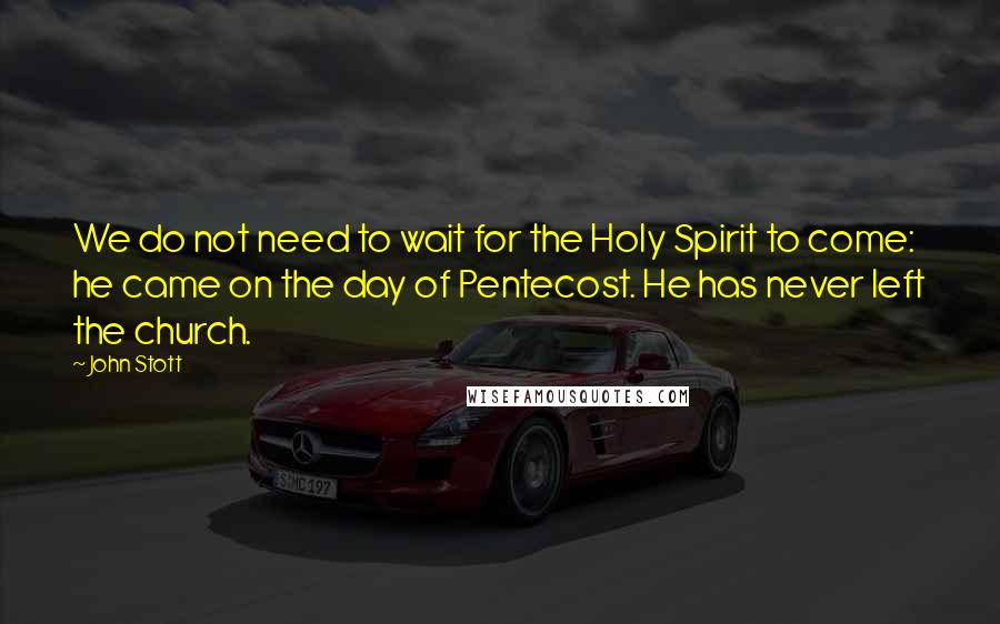 John Stott Quotes: We do not need to wait for the Holy Spirit to come: he came on the day of Pentecost. He has never left the church.