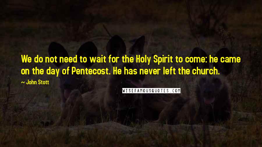 John Stott Quotes: We do not need to wait for the Holy Spirit to come: he came on the day of Pentecost. He has never left the church.