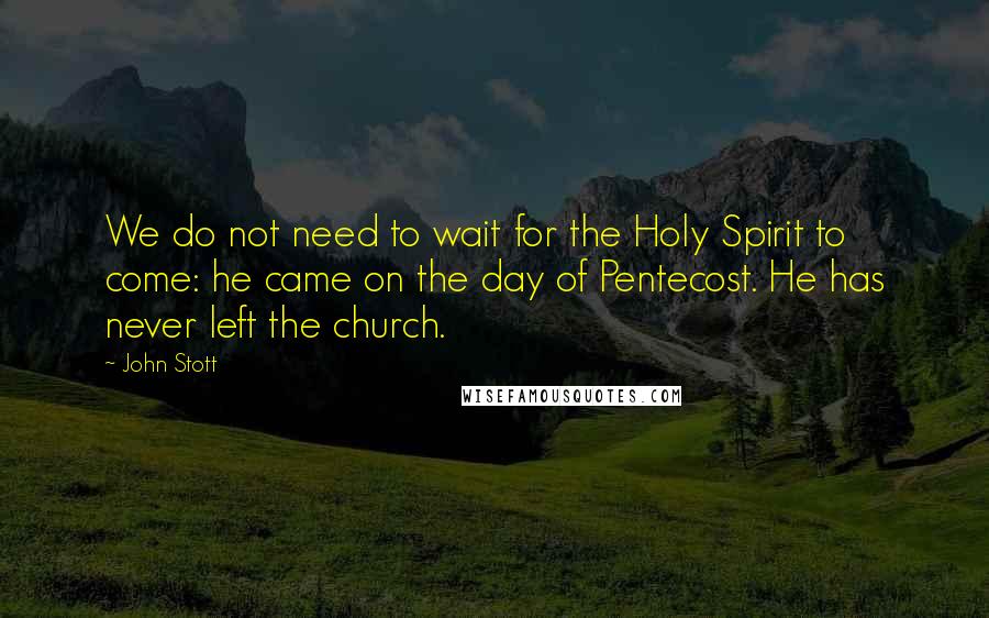 John Stott Quotes: We do not need to wait for the Holy Spirit to come: he came on the day of Pentecost. He has never left the church.