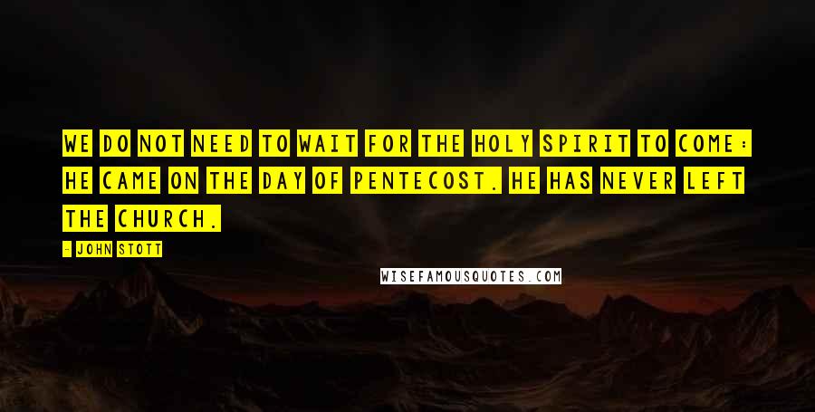 John Stott Quotes: We do not need to wait for the Holy Spirit to come: he came on the day of Pentecost. He has never left the church.