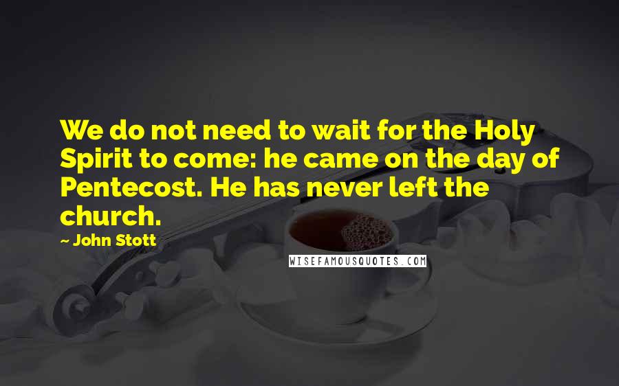 John Stott Quotes: We do not need to wait for the Holy Spirit to come: he came on the day of Pentecost. He has never left the church.