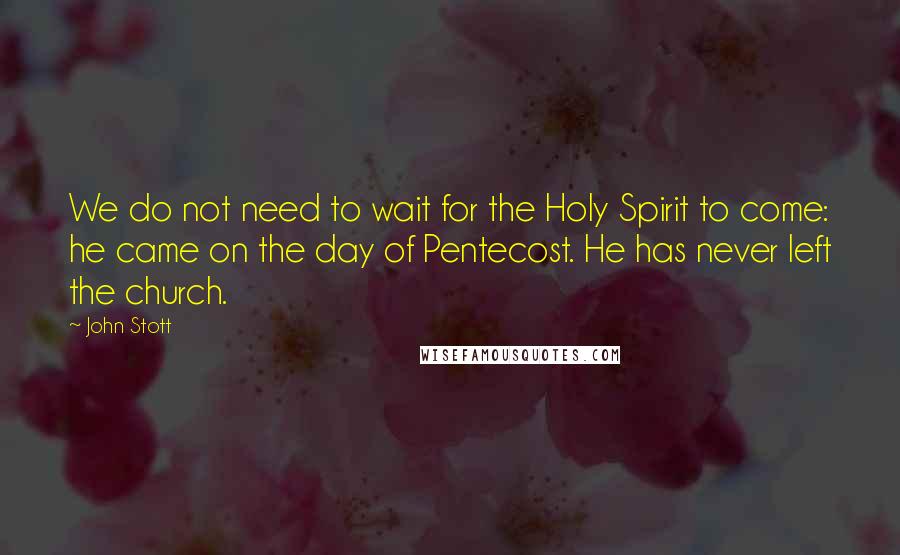 John Stott Quotes: We do not need to wait for the Holy Spirit to come: he came on the day of Pentecost. He has never left the church.