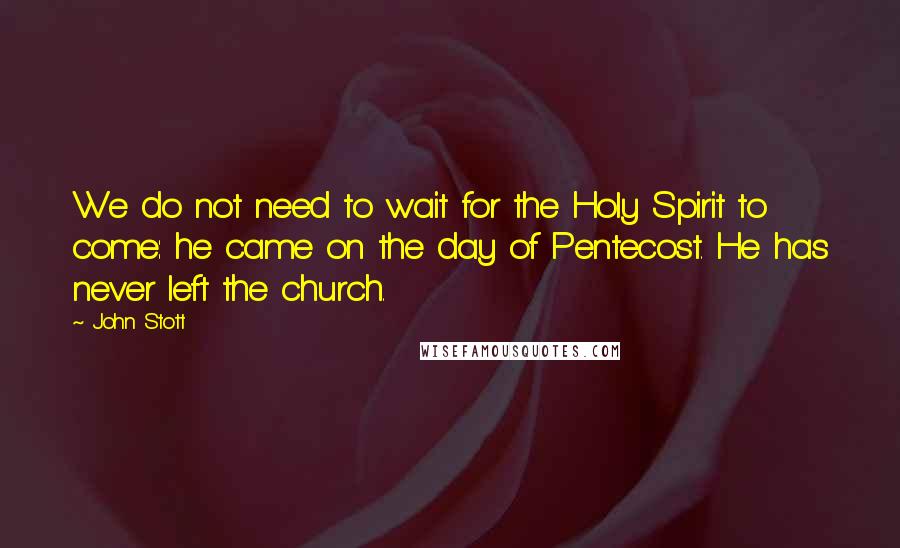 John Stott Quotes: We do not need to wait for the Holy Spirit to come: he came on the day of Pentecost. He has never left the church.