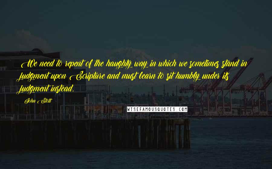 John Stott Quotes: We need to repent of the haughty way in which we sometimes stand in judgment upon Scripture and must learn to sit humbly under its judgment instead.