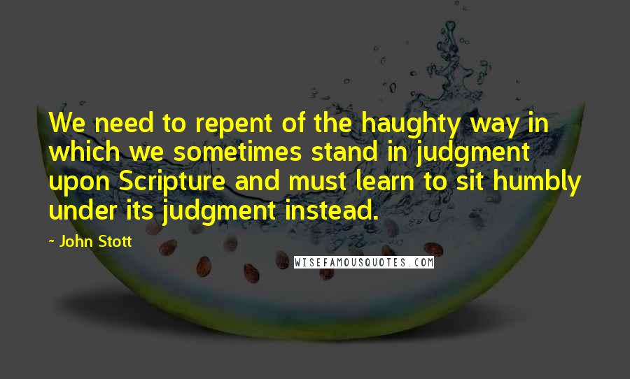 John Stott Quotes: We need to repent of the haughty way in which we sometimes stand in judgment upon Scripture and must learn to sit humbly under its judgment instead.