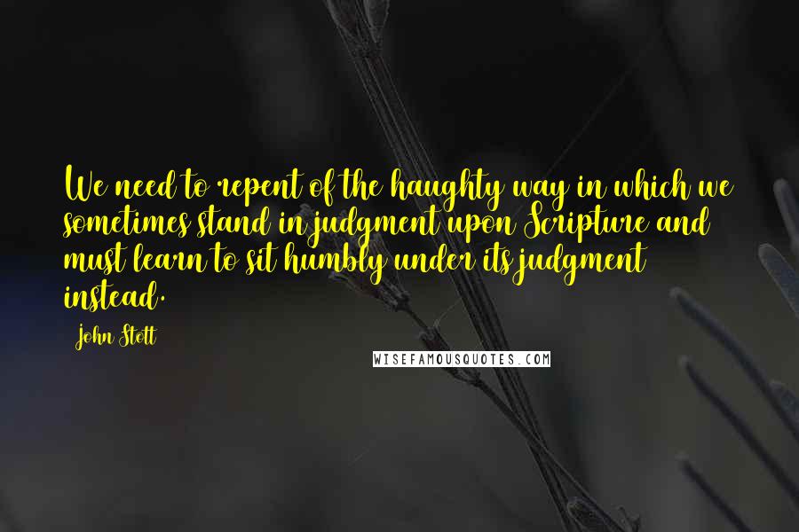 John Stott Quotes: We need to repent of the haughty way in which we sometimes stand in judgment upon Scripture and must learn to sit humbly under its judgment instead.