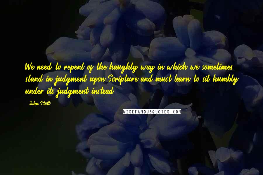 John Stott Quotes: We need to repent of the haughty way in which we sometimes stand in judgment upon Scripture and must learn to sit humbly under its judgment instead.