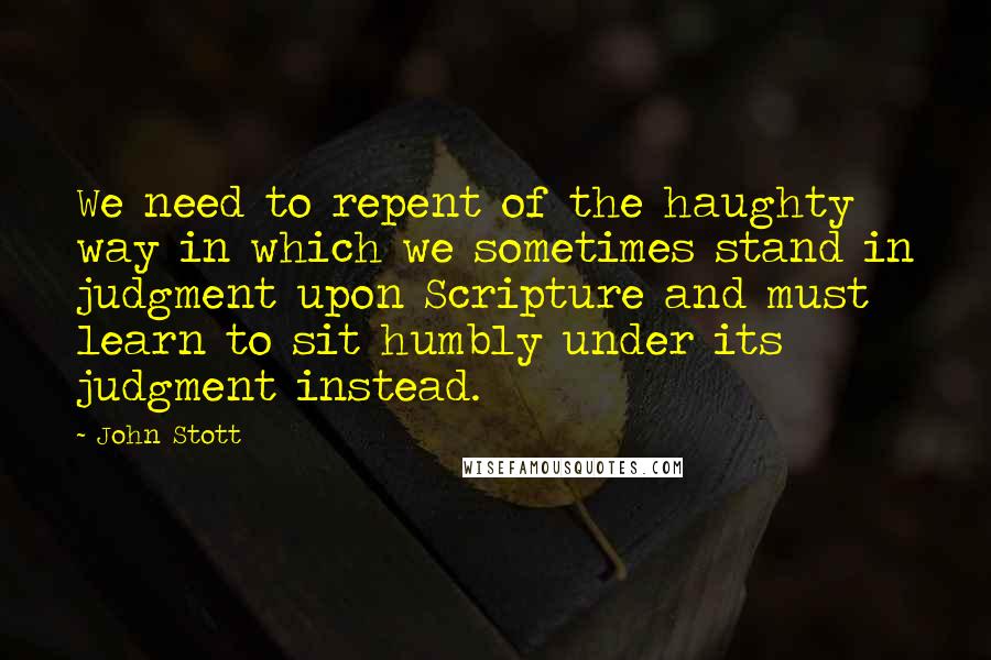 John Stott Quotes: We need to repent of the haughty way in which we sometimes stand in judgment upon Scripture and must learn to sit humbly under its judgment instead.