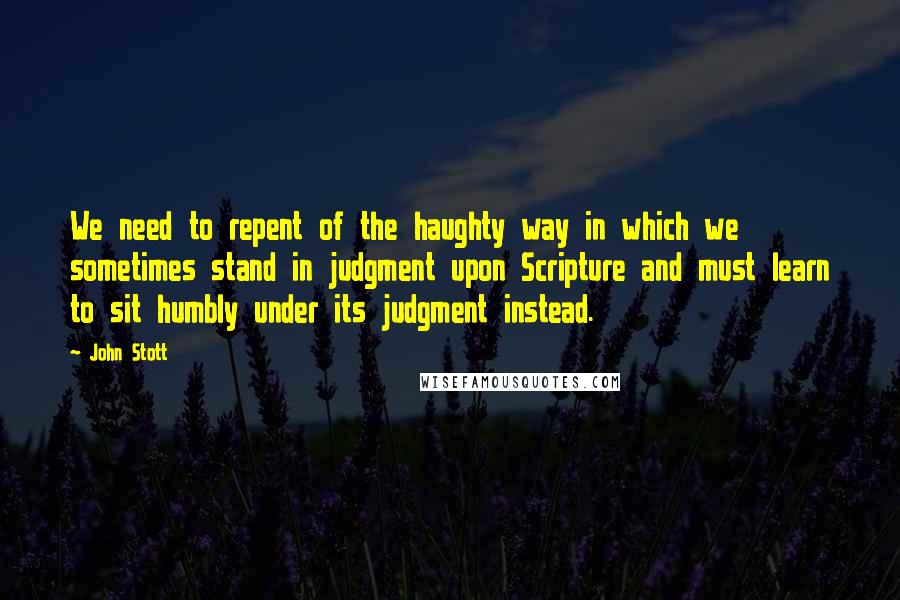 John Stott Quotes: We need to repent of the haughty way in which we sometimes stand in judgment upon Scripture and must learn to sit humbly under its judgment instead.