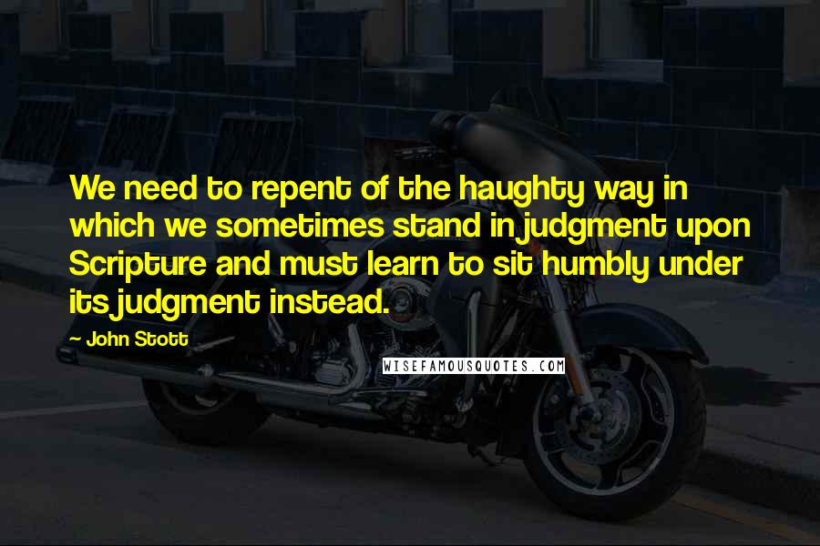 John Stott Quotes: We need to repent of the haughty way in which we sometimes stand in judgment upon Scripture and must learn to sit humbly under its judgment instead.