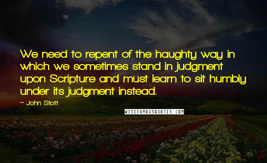 John Stott Quotes: We need to repent of the haughty way in which we sometimes stand in judgment upon Scripture and must learn to sit humbly under its judgment instead.