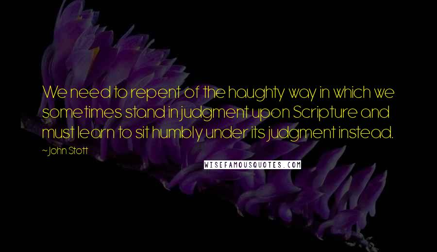 John Stott Quotes: We need to repent of the haughty way in which we sometimes stand in judgment upon Scripture and must learn to sit humbly under its judgment instead.