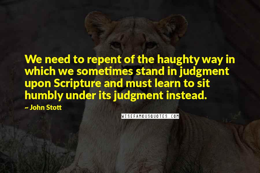 John Stott Quotes: We need to repent of the haughty way in which we sometimes stand in judgment upon Scripture and must learn to sit humbly under its judgment instead.