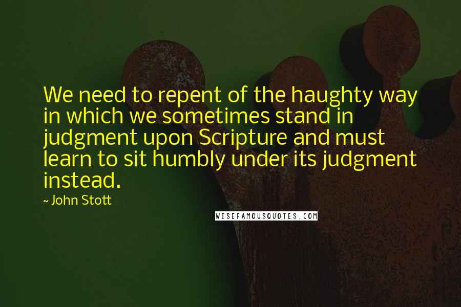 John Stott Quotes: We need to repent of the haughty way in which we sometimes stand in judgment upon Scripture and must learn to sit humbly under its judgment instead.