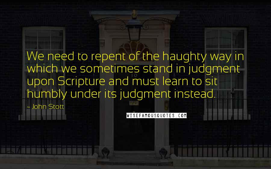 John Stott Quotes: We need to repent of the haughty way in which we sometimes stand in judgment upon Scripture and must learn to sit humbly under its judgment instead.