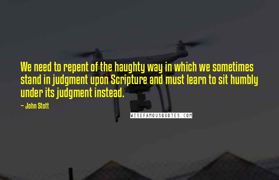 John Stott Quotes: We need to repent of the haughty way in which we sometimes stand in judgment upon Scripture and must learn to sit humbly under its judgment instead.