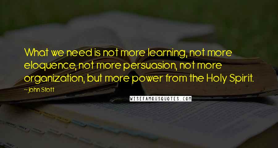 John Stott Quotes: What we need is not more learning, not more eloquence, not more persuasion, not more organization, but more power from the Holy Spirit.