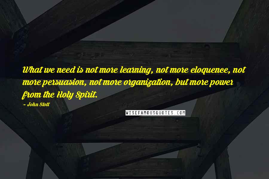 John Stott Quotes: What we need is not more learning, not more eloquence, not more persuasion, not more organization, but more power from the Holy Spirit.