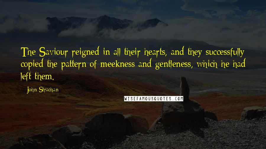 John Strachan Quotes: The Saviour reigned in all their hearts, and they successfully copied the pattern of meekness and gentleness, which he had left them.