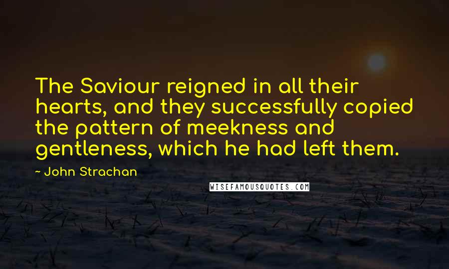 John Strachan Quotes: The Saviour reigned in all their hearts, and they successfully copied the pattern of meekness and gentleness, which he had left them.