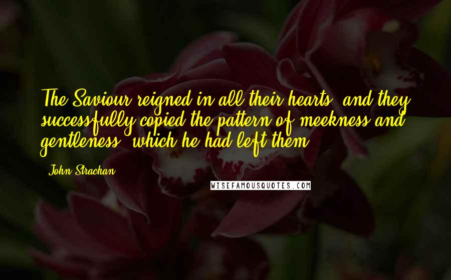 John Strachan Quotes: The Saviour reigned in all their hearts, and they successfully copied the pattern of meekness and gentleness, which he had left them.