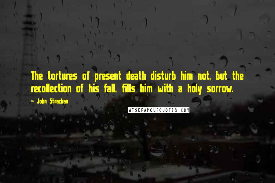 John Strachan Quotes: The tortures of present death disturb him not, but the recollection of his fall, fills him with a holy sorrow.