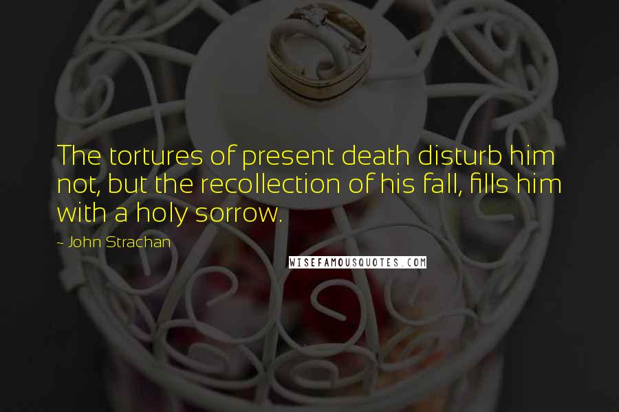 John Strachan Quotes: The tortures of present death disturb him not, but the recollection of his fall, fills him with a holy sorrow.