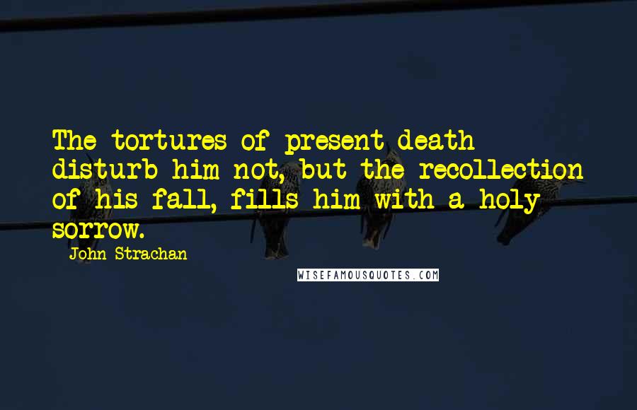 John Strachan Quotes: The tortures of present death disturb him not, but the recollection of his fall, fills him with a holy sorrow.