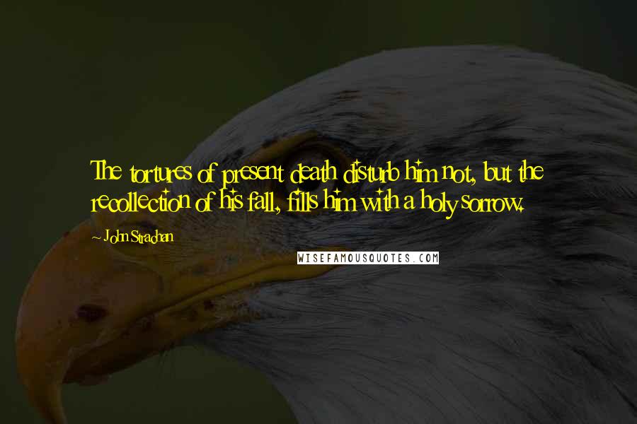 John Strachan Quotes: The tortures of present death disturb him not, but the recollection of his fall, fills him with a holy sorrow.