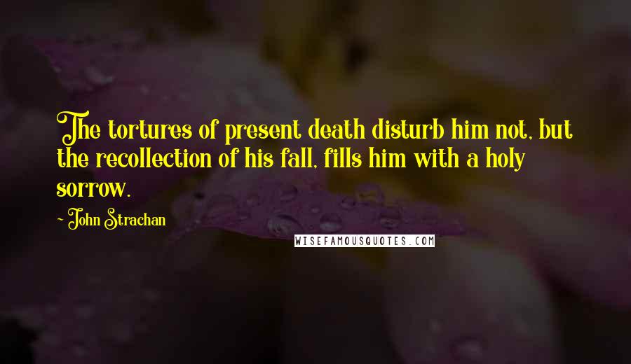 John Strachan Quotes: The tortures of present death disturb him not, but the recollection of his fall, fills him with a holy sorrow.