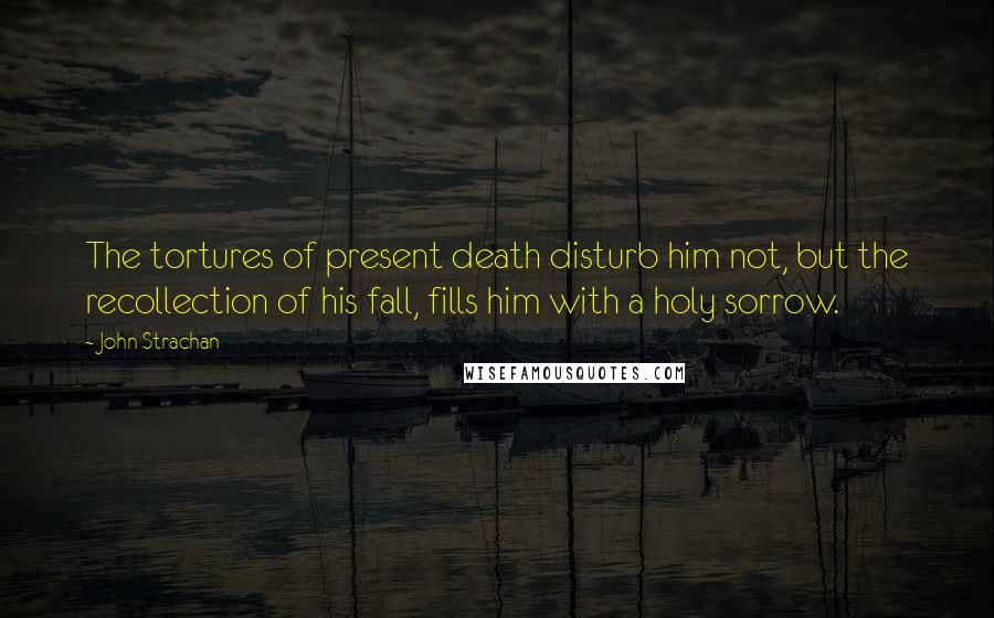 John Strachan Quotes: The tortures of present death disturb him not, but the recollection of his fall, fills him with a holy sorrow.