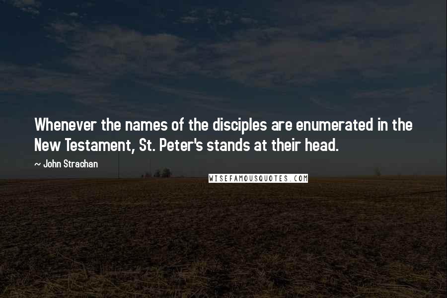 John Strachan Quotes: Whenever the names of the disciples are enumerated in the New Testament, St. Peter's stands at their head.