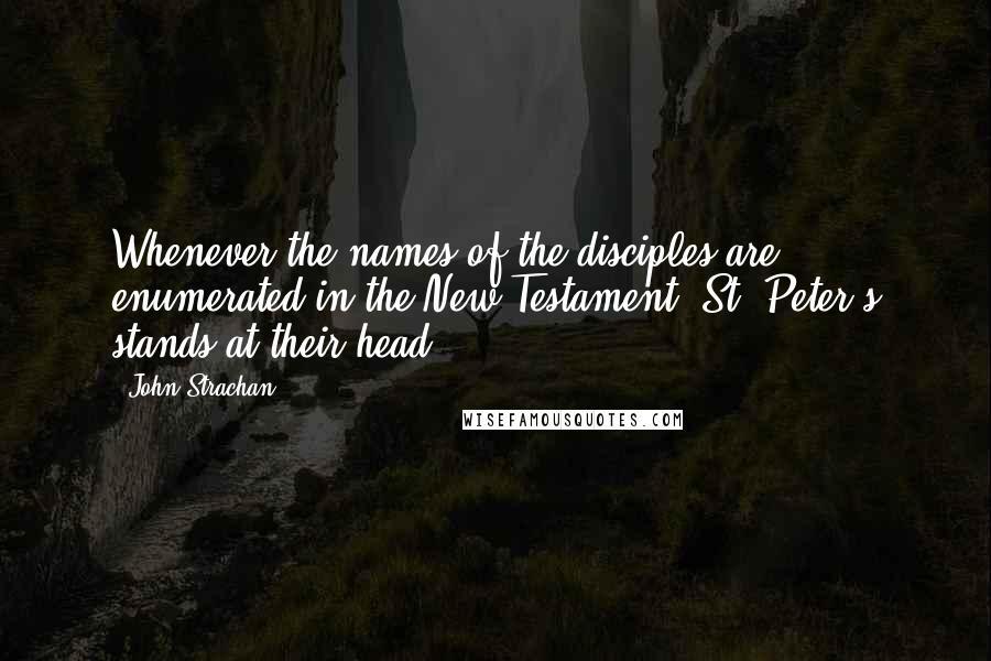 John Strachan Quotes: Whenever the names of the disciples are enumerated in the New Testament, St. Peter's stands at their head.