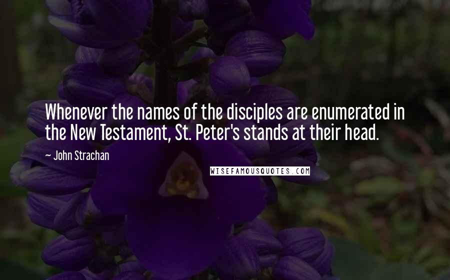 John Strachan Quotes: Whenever the names of the disciples are enumerated in the New Testament, St. Peter's stands at their head.