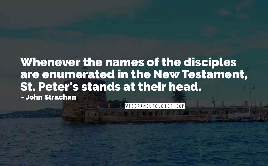 John Strachan Quotes: Whenever the names of the disciples are enumerated in the New Testament, St. Peter's stands at their head.