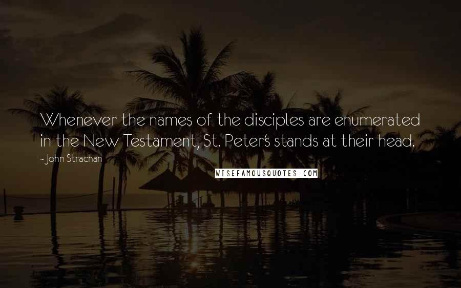 John Strachan Quotes: Whenever the names of the disciples are enumerated in the New Testament, St. Peter's stands at their head.