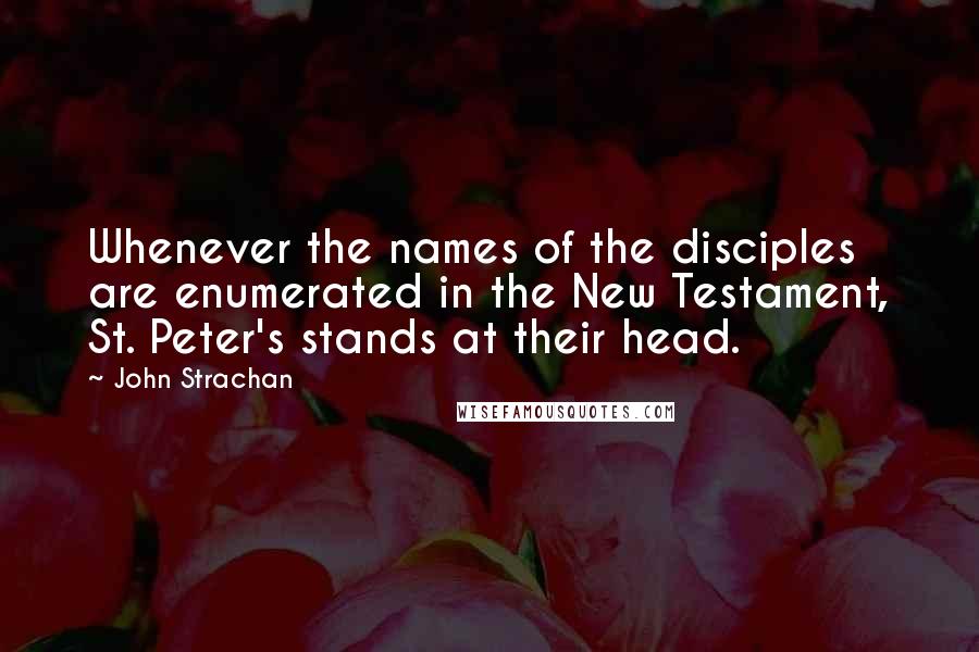 John Strachan Quotes: Whenever the names of the disciples are enumerated in the New Testament, St. Peter's stands at their head.