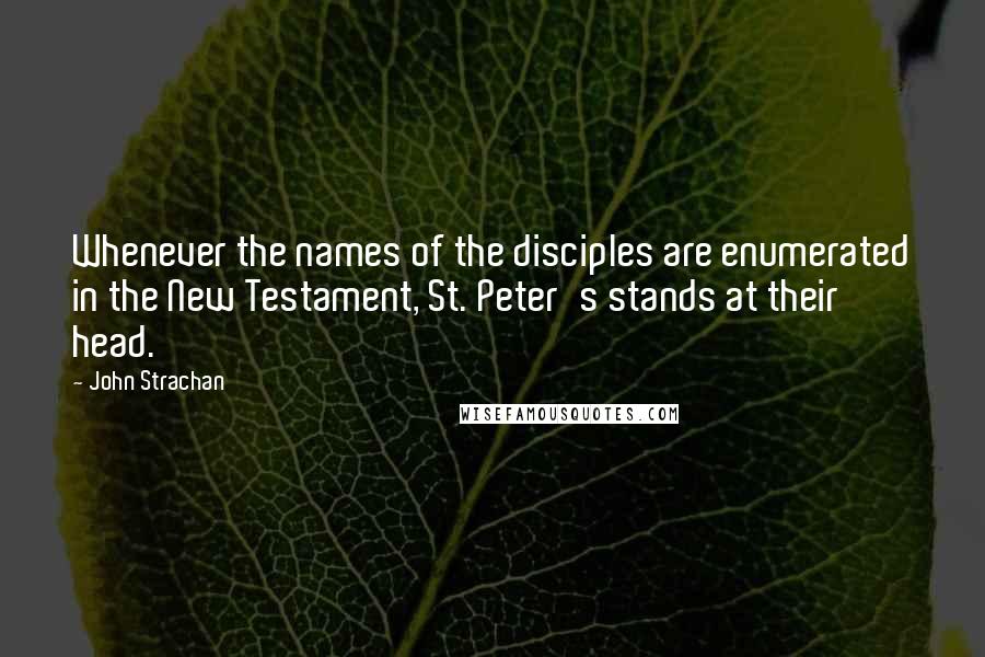 John Strachan Quotes: Whenever the names of the disciples are enumerated in the New Testament, St. Peter's stands at their head.