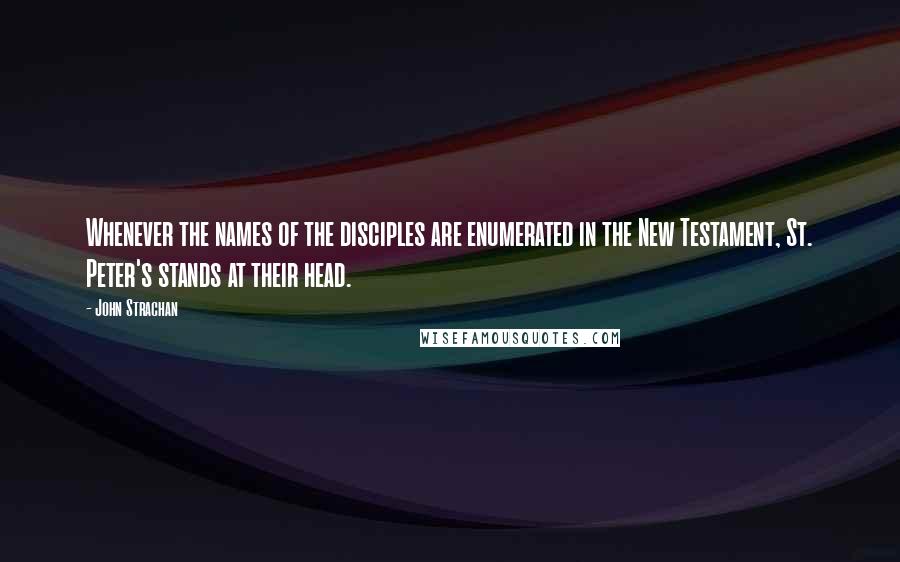 John Strachan Quotes: Whenever the names of the disciples are enumerated in the New Testament, St. Peter's stands at their head.