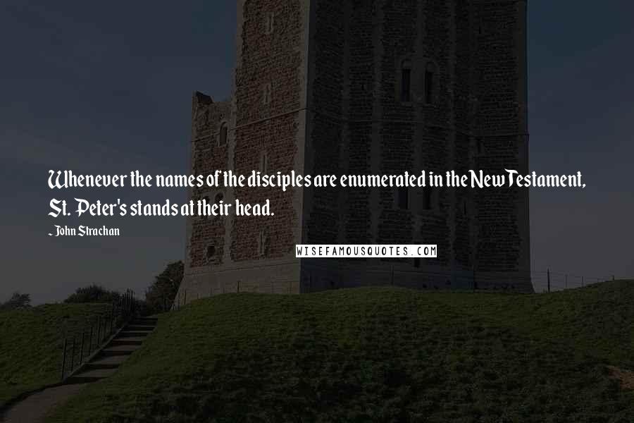 John Strachan Quotes: Whenever the names of the disciples are enumerated in the New Testament, St. Peter's stands at their head.