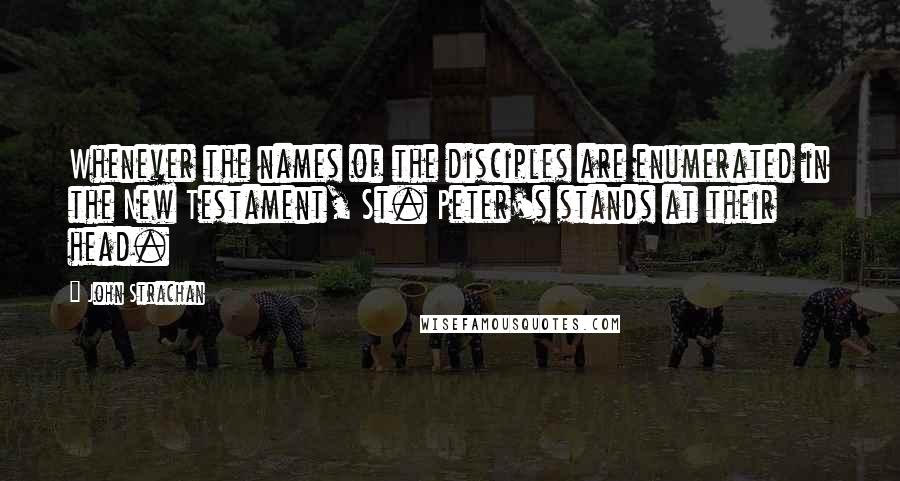 John Strachan Quotes: Whenever the names of the disciples are enumerated in the New Testament, St. Peter's stands at their head.
